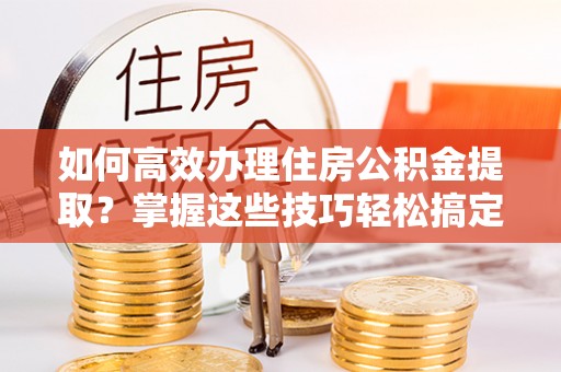 岷县如何高效办理住房公积金提取？掌握这些技巧轻松搞定