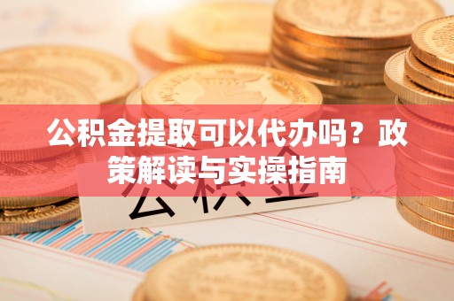 岷县公积金提取可以代办吗？政策解读与实操指南