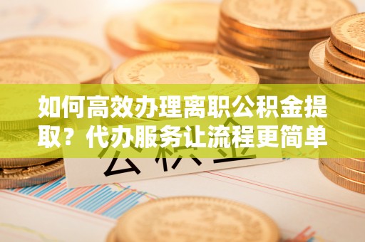 岷县如何高效办理离职公积金提取？代办服务让流程更简单