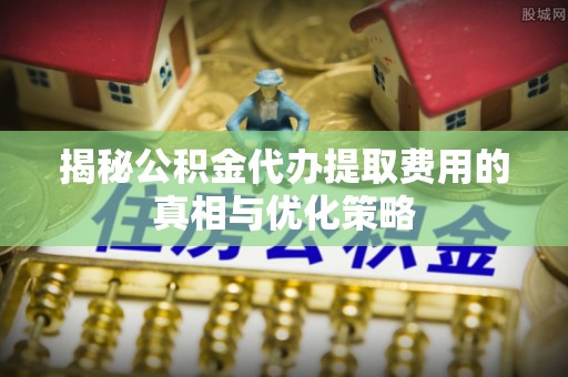 岷县揭秘公积金代办提取费用的真相与优化策略
