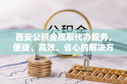 岷县西安公积金提取代办服务，便捷、高效、省心的解决方案