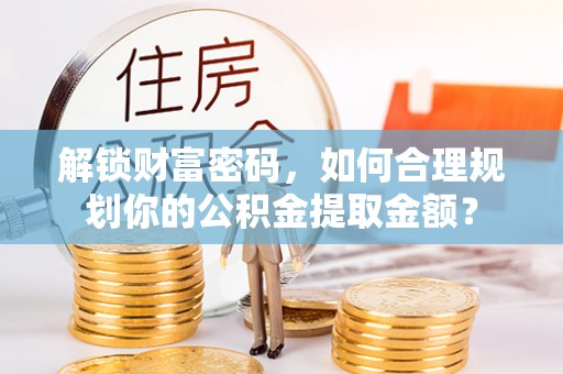 岷县解锁财富密码，如何合理规划你的公积金提取金额？