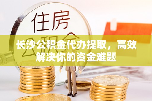 岷县长沙公积金代办提取，高效解决你的资金难题