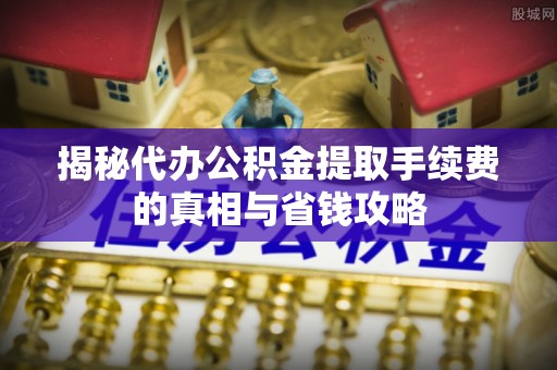 岷县揭秘代办公积金提取手续费的真相与省钱攻略