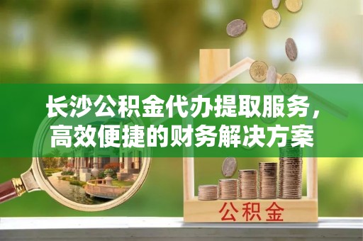 岷县长沙公积金代办提取服务，高效便捷的财务解决方案