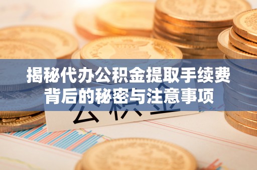 岷县揭秘代办公积金提取手续费背后的秘密与注意事项