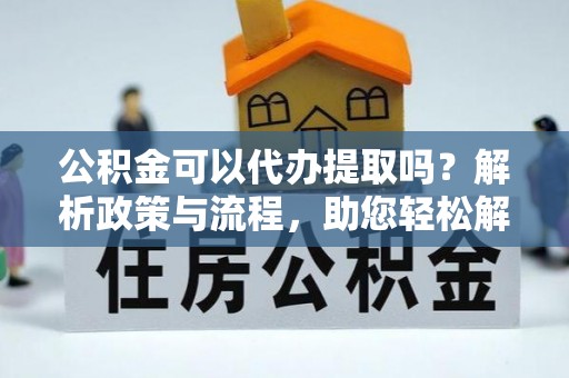 岷县公积金可以代办提取吗？解析政策与流程，助您轻松解决疑问
