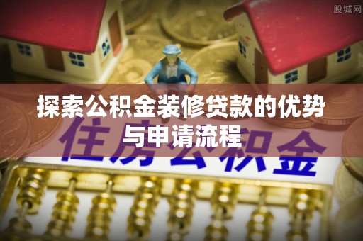 岷县探索公积金装修贷款的优势与申请流程