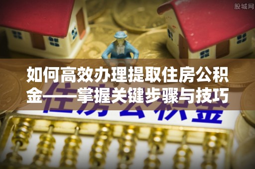 岷县如何高效办理提取住房公积金——掌握关键步骤与技巧